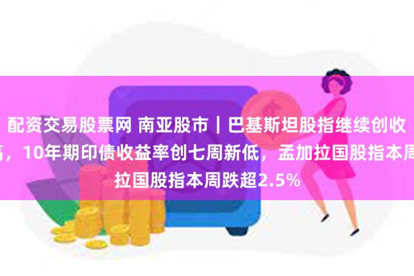 配资交易股票网 南亚股市｜巴基斯坦股指继续创收盘历史新高，10年期印债收益率创七周新低，孟加拉国股指本周跌超2.5%