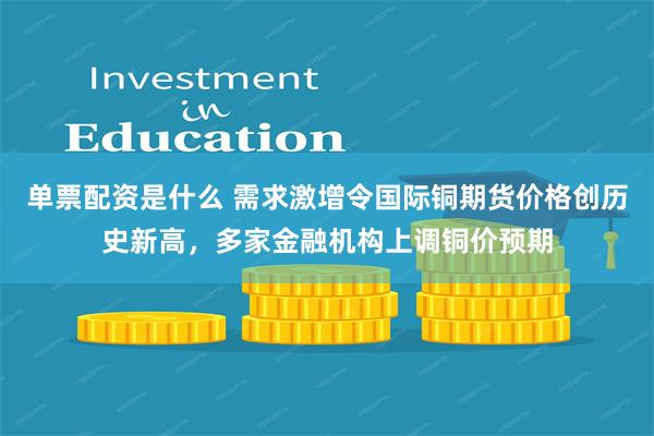 单票配资是什么 需求激增令国际铜期货价格创历史新高，多家金融机构上调铜价预期