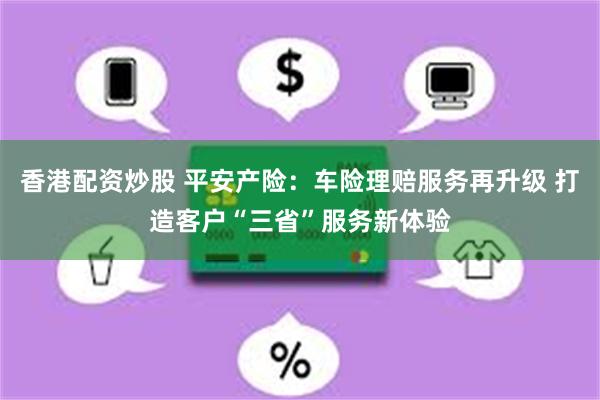 香港配资炒股 平安产险：车险理赔服务再升级 打造客户“三省”服务新体验