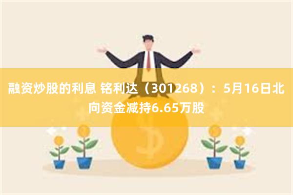 融资炒股的利息 铭利达（301268）：5月16日北向资金减持6.65万股