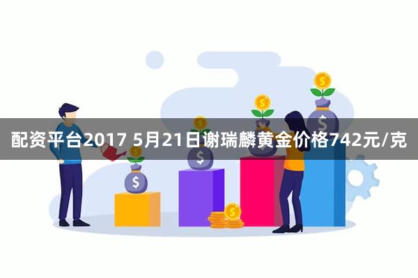 配资平台2017 5月21日谢瑞麟黄金价格742元/克