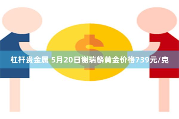 杠杆贵金属 5月20日谢瑞麟黄金价格739元/克