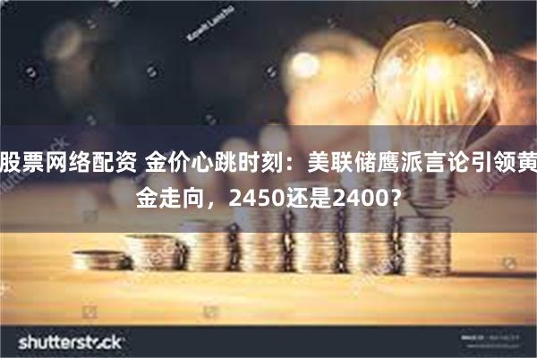 股票网络配资 金价心跳时刻：美联储鹰派言论引领黄金走向，2450还是2400？