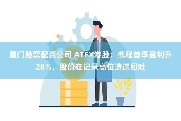 厦门股票配资公司 ATFX港股：携程首季盈利升28%，股价在记录高位遭遇回吐