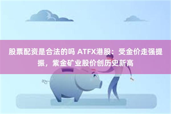 股票配资是合法的吗 ATFX港股：受金价走强提振，紫金矿业股价创历史新高