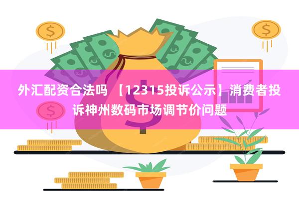 外汇配资合法吗 【12315投诉公示】消费者投诉神州数码市场调节价问题