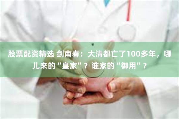 股票配资精选 剑南春：大清都亡了100多年，哪儿来的“皇家”？谁家的“御用”？