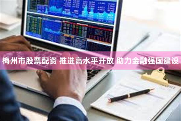 梅州市股票配资 推进高水平开放 助力金融强国建设