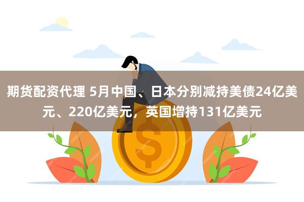 期货配资代理 5月中国、日本分别减持美债24亿美元、220亿美元，英国增持131亿美元