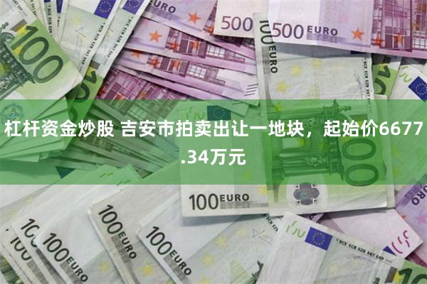 杠杆资金炒股 吉安市拍卖出让一地块，起始价6677.34万元