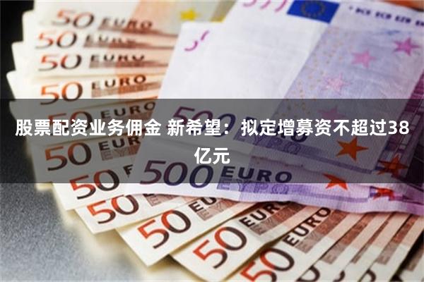 股票配资业务佣金 新希望：拟定增募资不超过38亿元