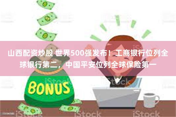 山西配资炒股 世界500强发布！工商银行位列全球银行第二，中国平安位列全球保险第一