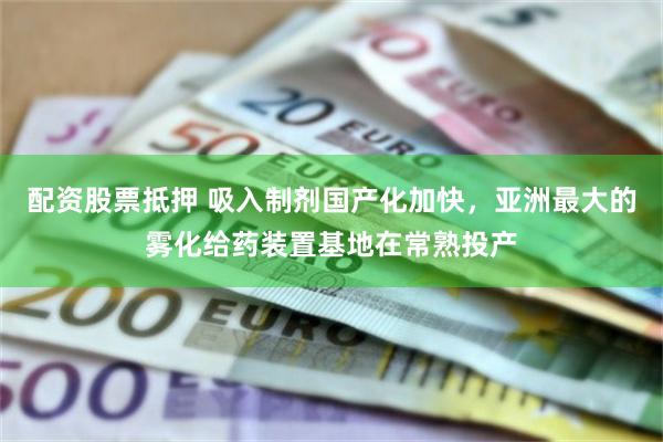 配资股票抵押 吸入制剂国产化加快，亚洲最大的雾化给药装置基地在常熟投产