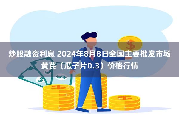 炒股融资利息 2024年8月8日全国主要批发市场黄芪（瓜子片0.3）价格行情