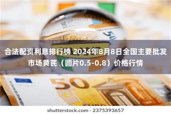 合法配资利息排行榜 2024年8月8日全国主要批发市场黄芪（圆片0.5-0.8）价格行情