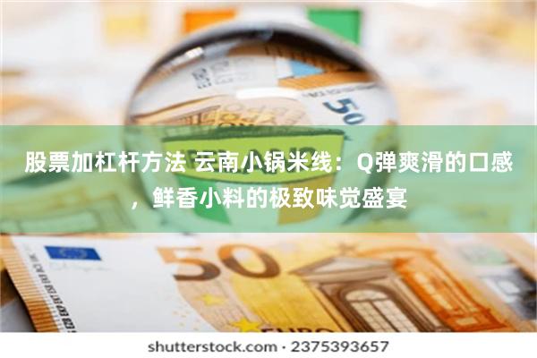 股票加杠杆方法 云南小锅米线：Q弹爽滑的口感，鲜香小料的极致味觉盛宴