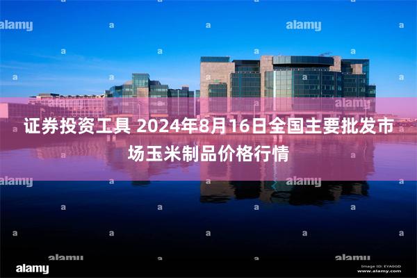 证券投资工具 2024年8月16日全国主要批发市场玉米制品价格行情