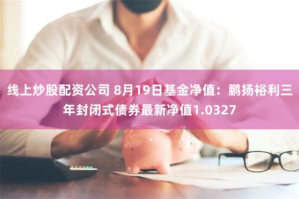 线上炒股配资公司 8月19日基金净值：鹏扬裕利三年封闭式债券最新净值1.0327