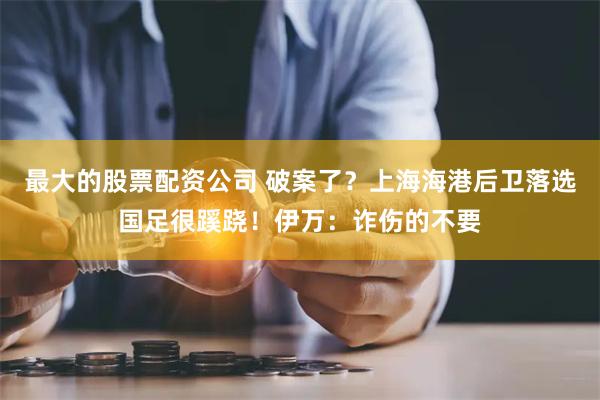 最大的股票配资公司 破案了？上海海港后卫落选国足很蹊跷！伊万：诈伤的不要