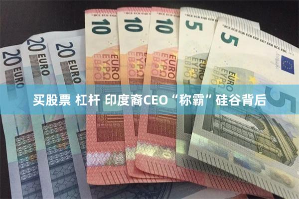 买股票 杠杆 印度裔CEO“称霸”硅谷背后