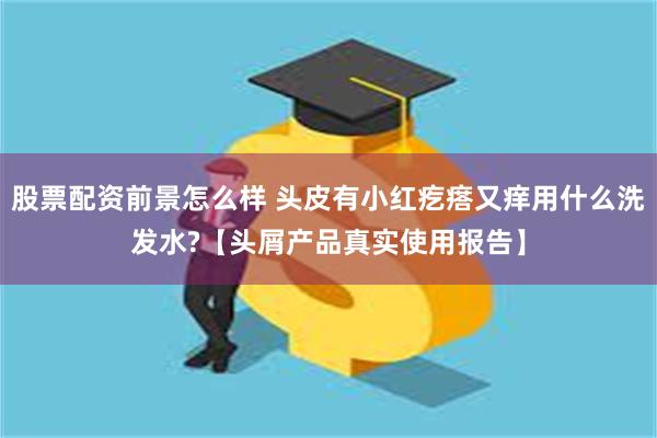 股票配资前景怎么样 头皮有小红疙瘩又痒用什么洗发水?【头屑产品真实使用报告】