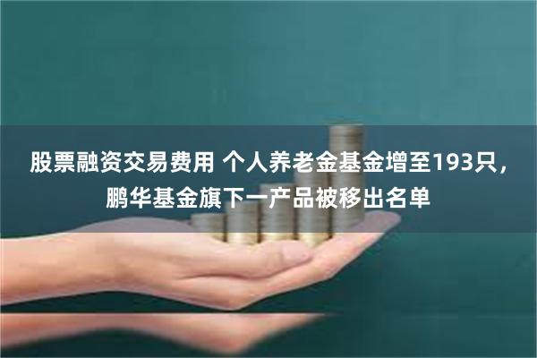 股票融资交易费用 个人养老金基金增至193只，鹏华基金旗下一产品被移出名单