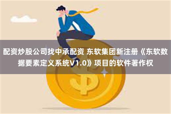 配资炒股公司找中承配资 东软集团新注册《东软数据要素定义系统V1.0》项目的软件著作权