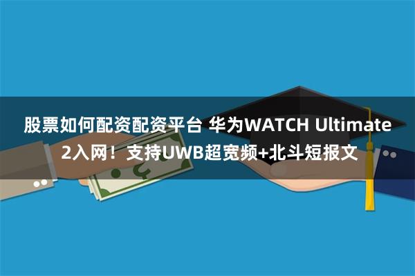 股票如何配资配资平台 华为WATCH Ultimate 2入网！支持UWB超宽频+北斗短报文