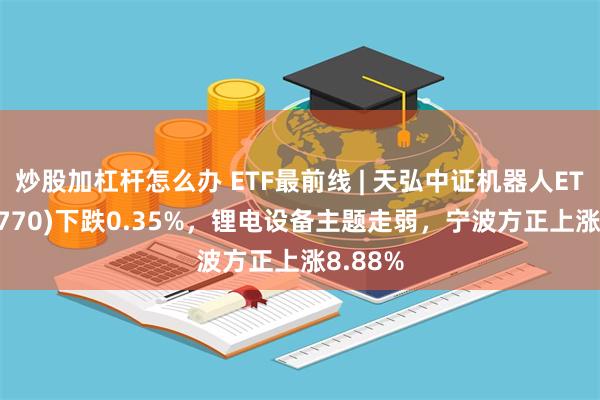 炒股加杠杆怎么办 ETF最前线 | 天弘中证机器人ETF(159770)下跌0.35%，锂电设备主题走弱，宁波方正上涨8.88%