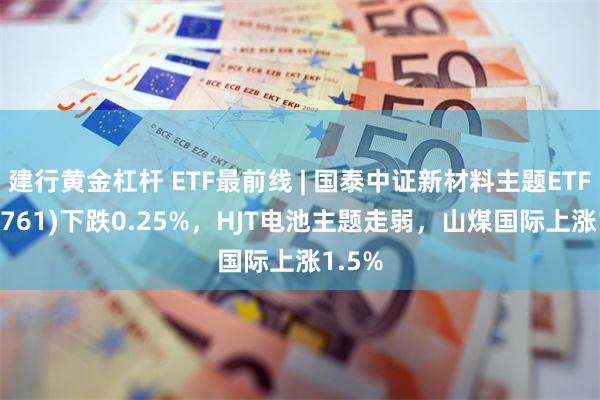 建行黄金杠杆 ETF最前线 | 国泰中证新材料主题ETF(159761)下跌0.25%，HJT电池主题走弱，山煤国际上涨1.5%