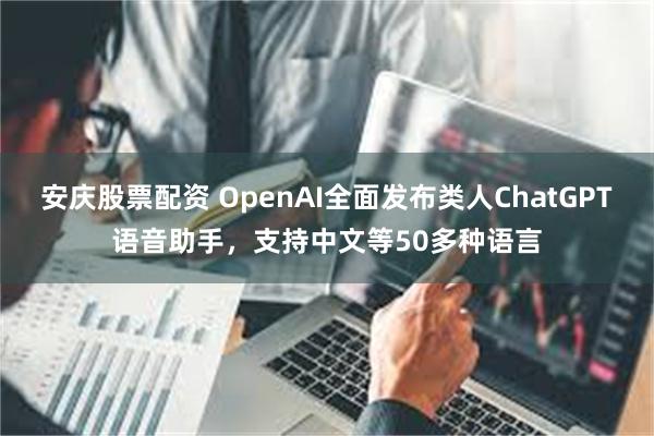 安庆股票配资 OpenAI全面发布类人ChatGPT语音助手，支持中文等50多种语言