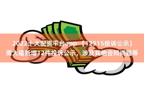 2022十大配资平台app 【12315投诉公示】周大福新增12件投诉公示，涉及其他合同问题等