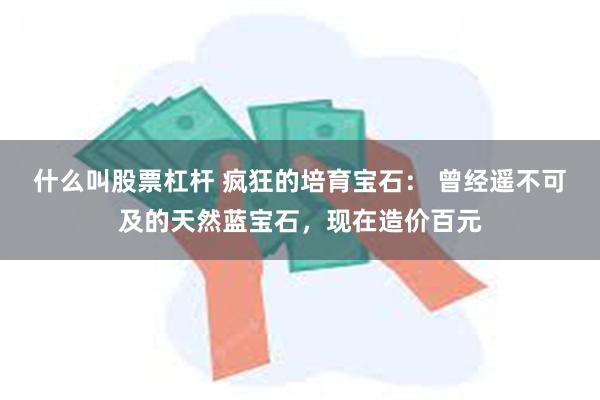 什么叫股票杠杆 疯狂的培育宝石： 曾经遥不可及的天然蓝宝石，现在造价百元