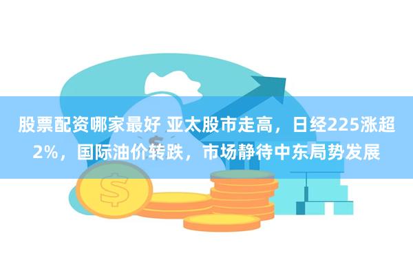 股票配资哪家最好 亚太股市走高，日经225涨超2%，国际油价转跌，市场静待中东局势发展