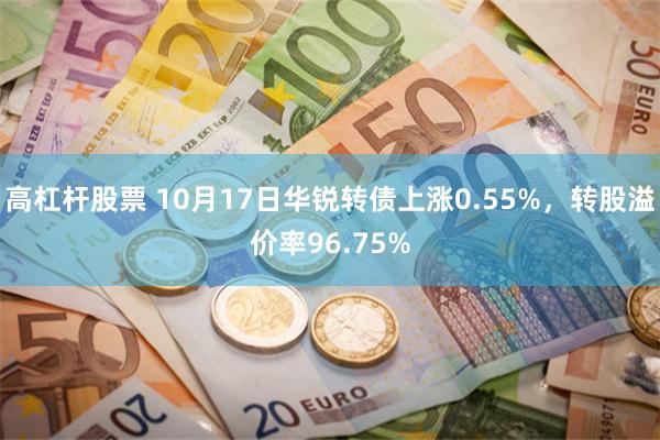 高杠杆股票 10月17日华锐转债上涨0.55%，转股溢价率96.75%