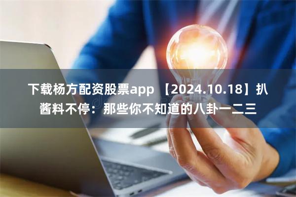 下载杨方配资股票app 【2024.10.18】扒酱料不停：那些你不知道的八卦一二三