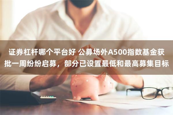 证券杠杆哪个平台好 公募场外A500指数基金获批一周纷纷启募，部分已设置最低和最高募集目标