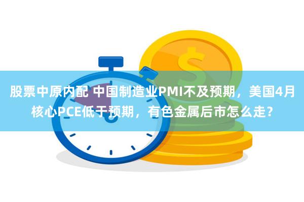 股票中原内配 中国制造业PMI不及预期，美国4月核心PCE低于预期，有色金属后市怎么走？