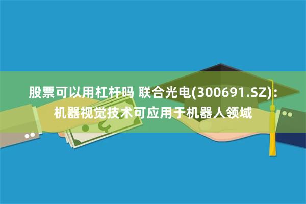 股票可以用杠杆吗 联合光电(300691.SZ)：机器视觉技术可应用于机器人领域