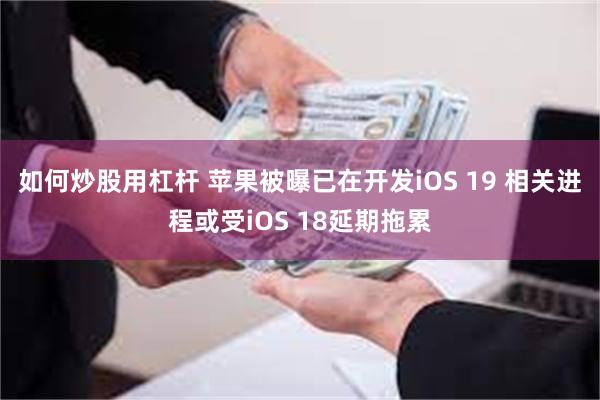 如何炒股用杠杆 苹果被曝已在开发iOS 19 相关进程或受iOS 18延期拖累