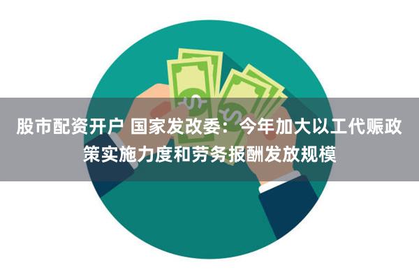 股市配资开户 国家发改委：今年加大以工代赈政策实施力度和劳务报酬发放规模