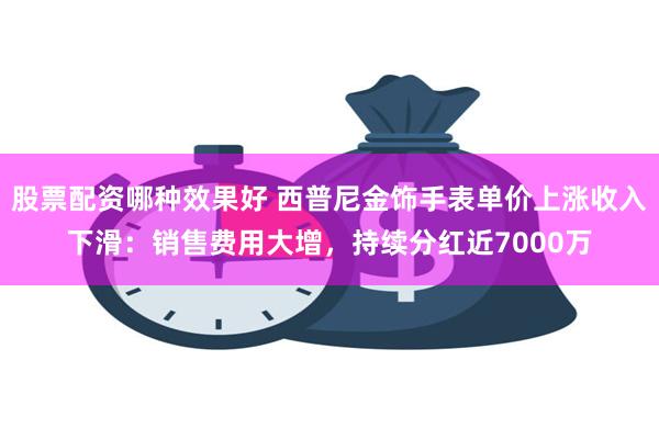 股票配资哪种效果好 西普尼金饰手表单价上涨收入下滑：销售费用大增，持续分红近7000万