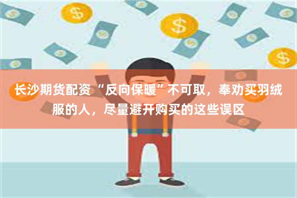 长沙期货配资 “反向保暖”不可取，奉劝买羽绒服的人，尽量避开购买的这些误区