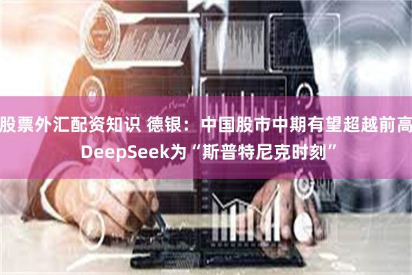 股票外汇配资知识 德银：中国股市中期有望超越前高 DeepSeek为“斯普特尼克时刻”